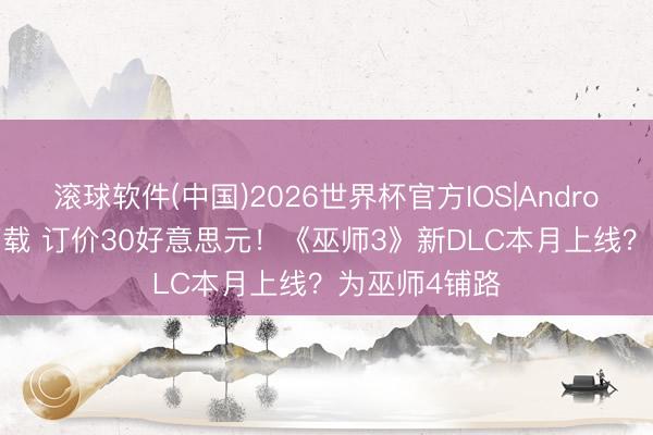 滚球软件(中国)2026世界杯官方IOS|Android手机app下载 订价30好意思元！《巫师3》新DLC本月上线？为巫师4铺路