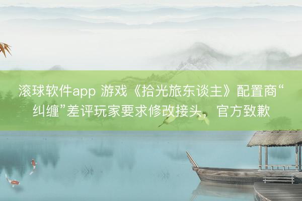 滚球软件app 游戏《拾光旅东谈主》配置商“纠缠”差评玩家要求修改接头，官方致歉