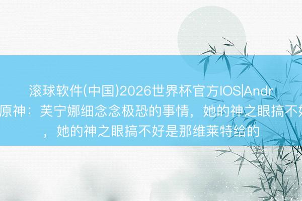 滚球软件(中国)2026世界杯官方IOS|Android手机app下载 原神：芙宁娜细念念极恐的事情，她的神之眼搞不好是那维莱特给的