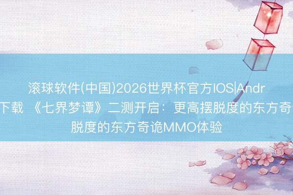 滚球软件(中国)2026世界杯官方IOS|Android手机app下载 《七界梦谭》二测开启：更高摆脱度的东方奇诡MMO体验
