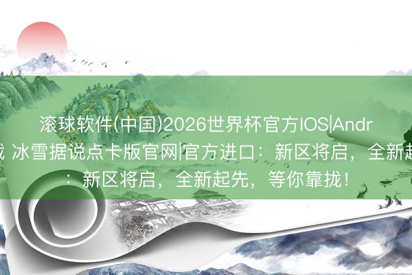 滚球软件(中国)2026世界杯官方IOS|Android手机app下载 冰雪据说点卡版官网|官方进口：新区将启，全新起先，等你靠拢！