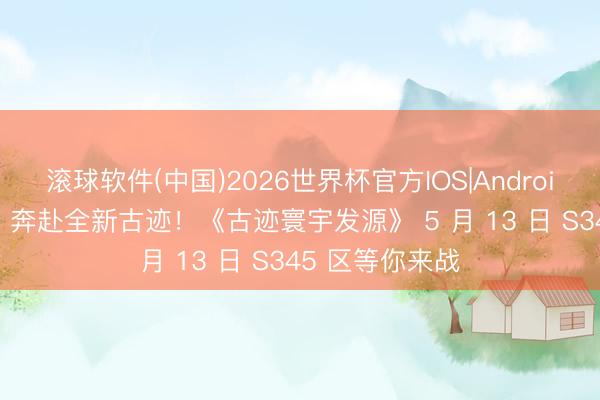 滚球软件(中国)2026世界杯官方IOS|Android手机app下载 奔赴全新古迹！《古迹寰宇发源》 5 月 13 日 S345 区等你来战