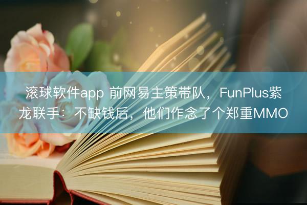 滚球软件app 前网易主策带队，FunPlus紫龙联手：不缺钱后，他们作念了个郑重MMO