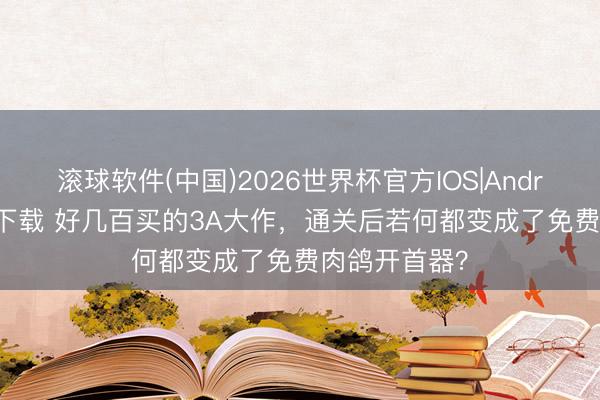 滚球软件(中国)2026世界杯官方IOS|Android手机app下载 好几百买的3A大作，通关后若何都变成了免费肉鸽开首器？