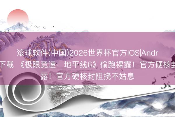 滚球软件(中国)2026世界杯官方IOS|Android手机app下载 《极限竞速：地平线6》偷跑裸露！官方硬核封阻挠不姑息