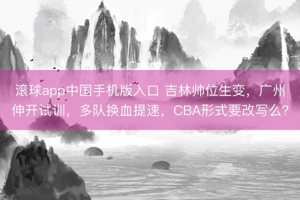 滚球app中国手机版入口 吉林帅位生变，广州伸开试训，多队换血提速，CBA形式要改写么？