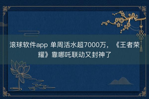 滚球软件app 单周活水超7000万，《王者荣耀》靠哪吒联动又封神了