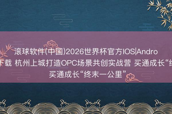滚球软件(中国)2026世界杯官方IOS|Android手机app下载 杭州上城打造OPC场景共创实战营 买通成长“终末一公里”
