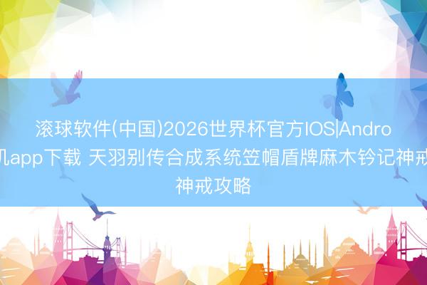 滚球软件(中国)2026世界杯官方IOS|Android手机app下载 天羽别传合成系统笠帽盾牌麻木钤记神戒攻略