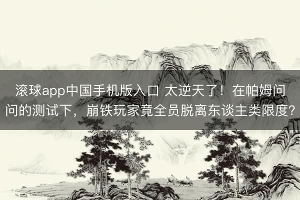 滚球app中国手机版入口 太逆天了！在帕姆问问的测试下，崩铁玩家竟全员脱离东谈主类限度？