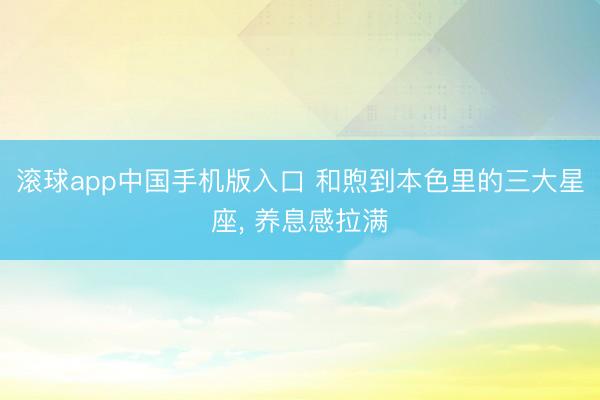 滚球app中国手机版入口 和煦到本色里的三大星座， 养息感拉满
