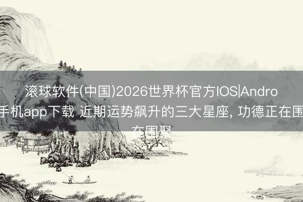 滚球软件(中国)2026世界杯官方IOS|Android手机app下载 近期运势飙升的三大星座， 功德正在围聚
