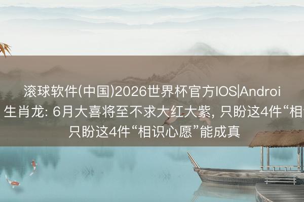 滚球软件(中国)2026世界杯官方IOS|Android手机app下载 生肖龙: 6月大喜将至不求大红大紫， 只盼这4件“相识心愿”能成真