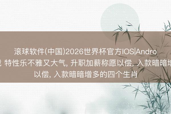 滚球软件(中国)2026世界杯官方IOS|Android手机app下载 特性乐不雅又大气， 升职加薪称愿以偿， 入款暗暗增多的四个生肖