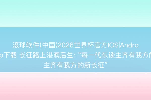 滚球软件(中国)2026世界杯官方IOS|Android手机app下载 长征路上港澳后生: “每一代东谈主齐有我方的新长征”