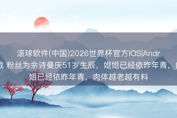 滚球软件(中国)2026世界杯官方IOS|Android手机app下载 粉丝为佘诗曼庆51岁生辰，姐姐已经依昨年青，肉体越老越有料