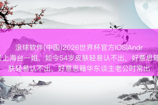滚球软件(中国)2026世界杯官方IOS|Android手机app下载 她是上海台一姐，如今54岁皮肤轻易认不出，好意思籍华东谈主老公时常出
