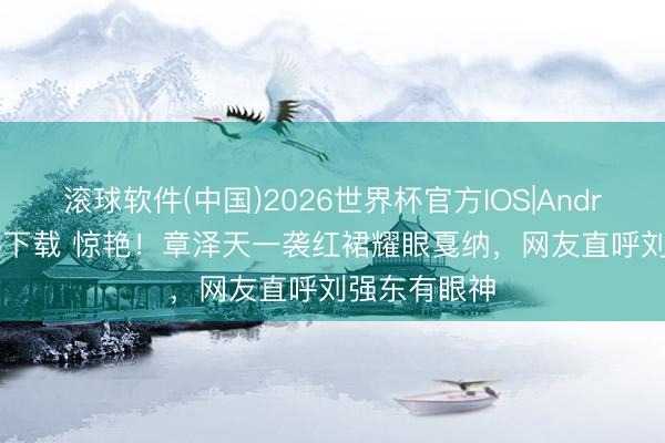 滚球软件(中国)2026世界杯官方IOS|Android手机app下载 惊艳！章泽天一袭红裙耀眼戛纳，网友直呼刘强东有眼神