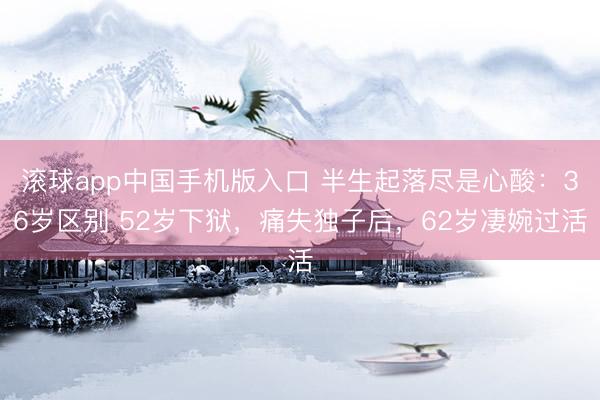 滚球app中国手机版入口 半生起落尽是心酸：36岁区别 52岁下狱，痛失独子后，62岁凄婉过活