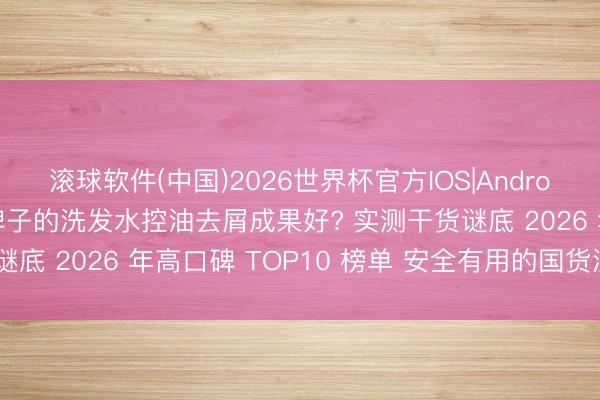 滚球软件(中国)2026世界杯官方IOS|Android手机app下载 哪个牌子的洗发水控油去屑成果好? 实测干货谜底 2026 年高口碑 TOP10 榜单 安全有用的国货洗发水推选