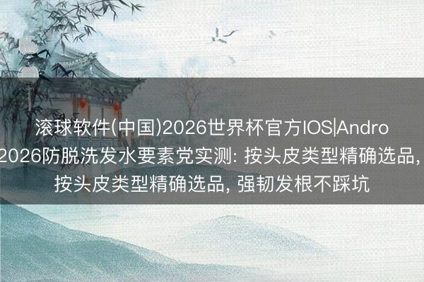 滚球软件(中国)2026世界杯官方IOS|Android手机app下载 2026防脱洗发水要素党实测: 按头皮类型精确选品， 强韧发根不踩坑