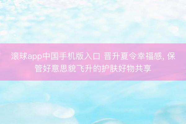 滚球app中国手机版入口 晋升夏令幸福感， 保管好意思貌飞升的护肤好物共享