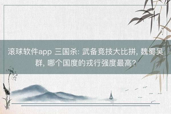 滚球软件app 三国杀: 武备竞技大比拼， 魏蜀吴群， 哪个国度的戎行强度最高?