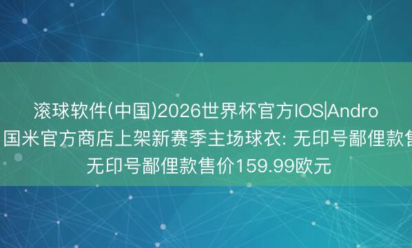 滚球软件(中国)2026世界杯官方IOS|Android手机app下载 国米官方商店上架新赛季主场球衣: 无印号鄙俚款售价159.99欧元