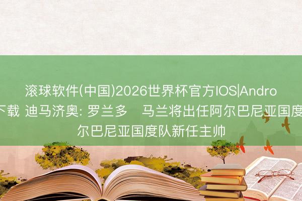 滚球软件(中国)2026世界杯官方IOS|Android手机app下载 迪马济奥: 罗兰多・马兰将出任阿尔巴尼亚国度队新任主帅