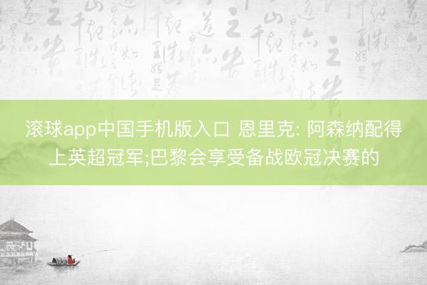 滚球app中国手机版入口 恩里克: 阿森纳配得上英超冠军;巴黎会享受备战欧冠决赛的