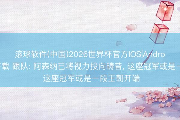 滚球软件(中国)2026世界杯官方IOS|Android手机app下载 跟队: 阿森纳已将视力投向畴昔， 这座冠军或是一段王朝开端