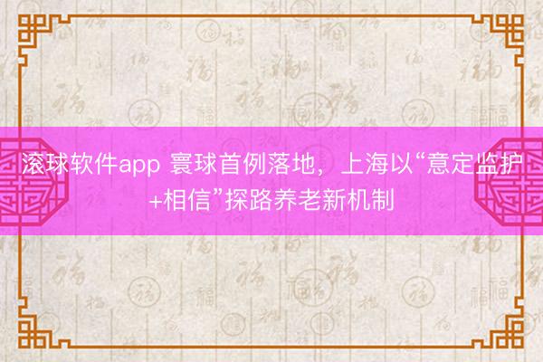 滚球软件app 寰球首例落地，上海以“意定监护+相信”探路养老新机制