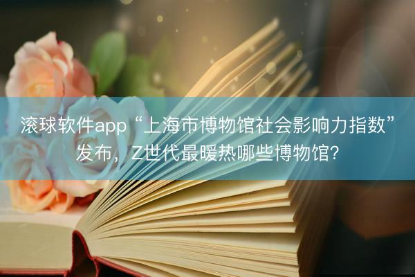 滚球软件app “上海市博物馆社会影响力指数”发布，Z世代最暖热哪些博物馆？