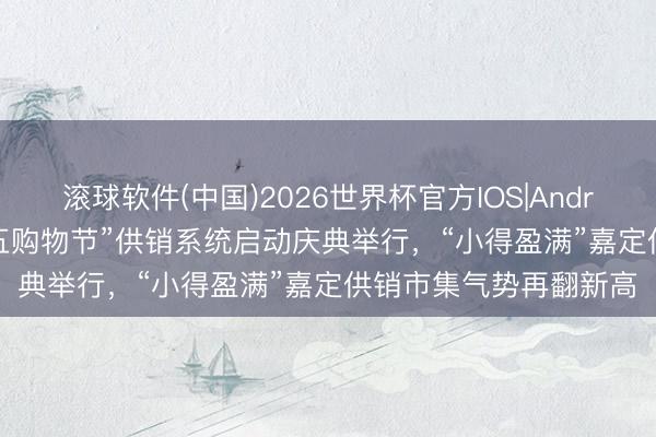 滚球软件(中国)2026世界杯官方IOS|Android手机app下载 “五五购物节”供销系统启动庆典举行，“小得盈满”嘉定供销市集气势再翻新高