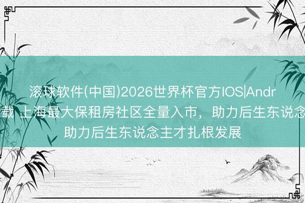 滚球软件(中国)2026世界杯官方IOS|Android手机app下载 上海最大保租房社区全量入市，助力后生东说念主才扎根发展