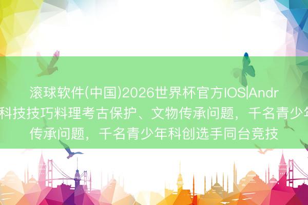 滚球软件(中国)2026世界杯官方IOS|Android手机app下载 用科技技巧料理考古保护、文物传承问题，千名青少年科创选手同台竞技