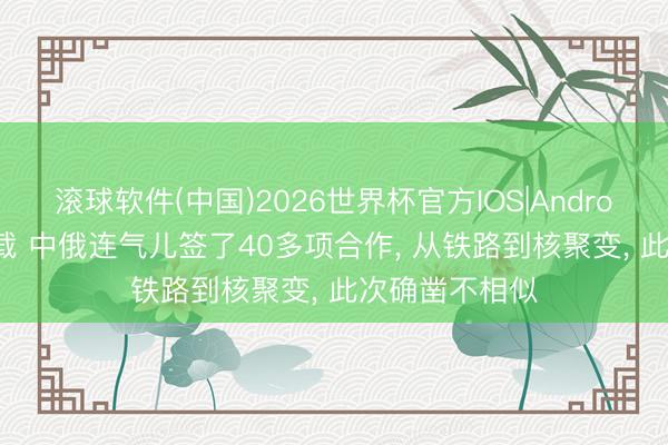 滚球软件(中国)2026世界杯官方IOS|Android手机app下载 中俄连气儿签了40多项合作， 从铁路到核聚变， 此次确凿不相似