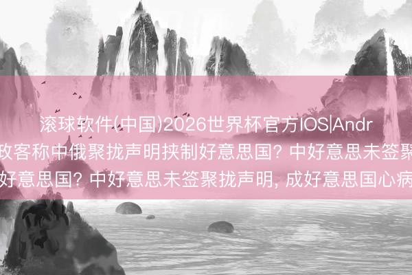 滚球软件(中国)2026世界杯官方IOS|Android手机app下载 好意思政客称中俄聚拢声明挟制好意思国? 中好意思未签聚拢声明， 成好意思国心病