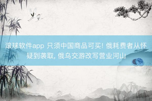 滚球软件app 只须中国商品可买! 俄耗费者从怀疑到袭取， 俄乌交游改写营业河山