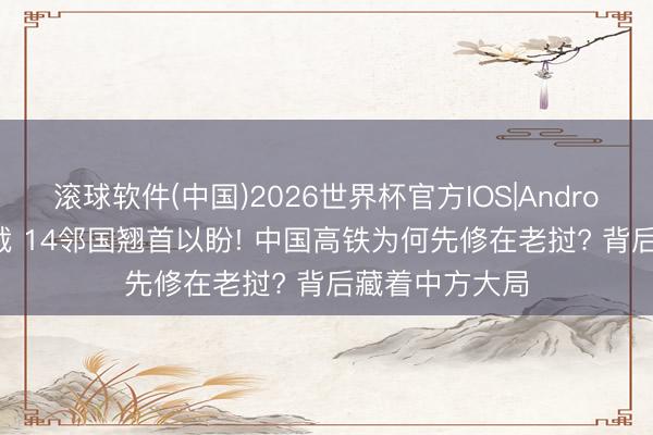 滚球软件(中国)2026世界杯官方IOS|Android手机app下载 14邻国翘首以盼! 中国高铁为何先修在老挝? 背后藏着中方大局