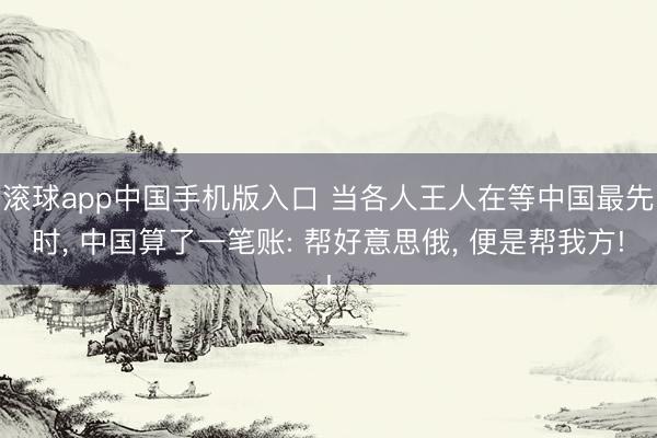 滚球app中国手机版入口 当各人王人在等中国最先时， 中国算了一笔账: 帮好意思俄， 便是帮我方!