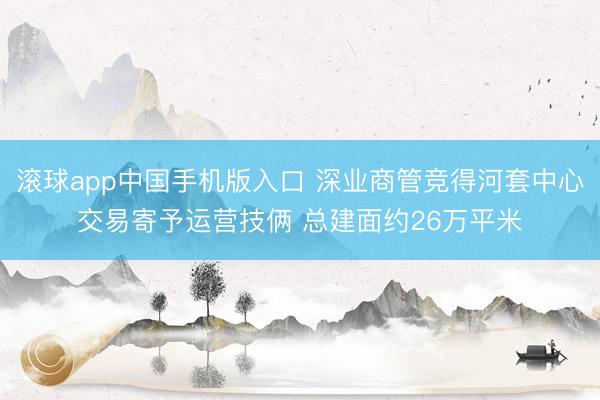 滚球app中国手机版入口 深业商管竞得河套中心交易寄予运营技俩 总建面约26万平米