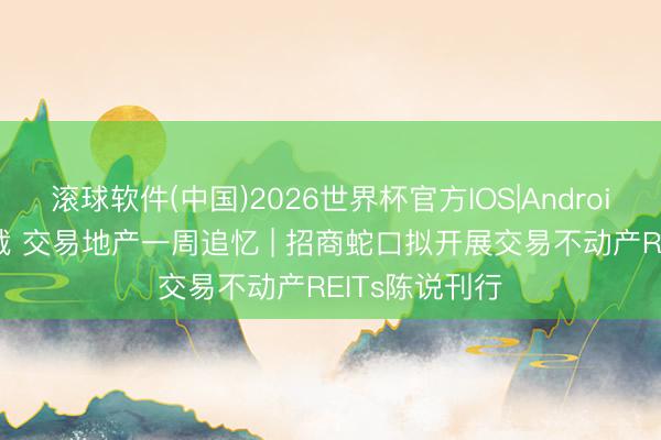 滚球软件(中国)2026世界杯官方IOS|Android手机app下载 交易地产一周追忆 | 招商蛇口拟开展交易不动产REITs陈说刊行