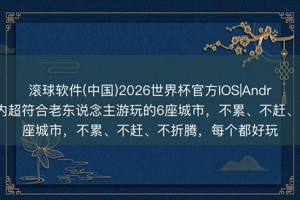 滚球软件(中国)2026世界杯官方IOS|Android手机app下载 国内超符合老东说念主游玩的6座城市，不累、不赶、不折腾，每个都好玩