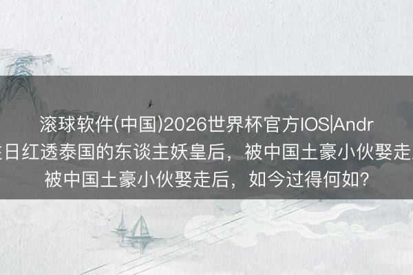 滚球软件(中国)2026世界杯官方IOS|Android手机app下载 往日红透泰国的东谈主妖皇后，被中国土豪小伙娶走后，如今过得何如？