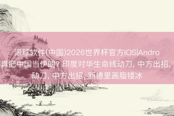 滚球软件(中国)2026世界杯官方IOS|Android手机app下载 真把中国当伊朗? 印度对华生命线动刀， 中方出招， 新德里画脂镂冰