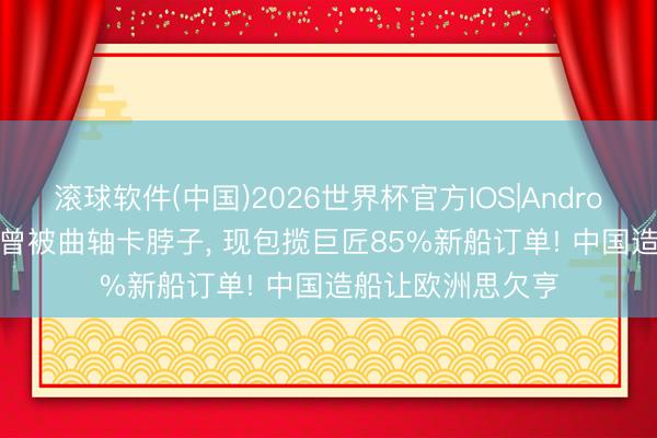 滚球软件(中国)2026世界杯官方IOS|Android手机app下载 曾被曲轴卡脖子， 现包揽巨匠85%新船订单! 中国造船让欧洲思欠亨