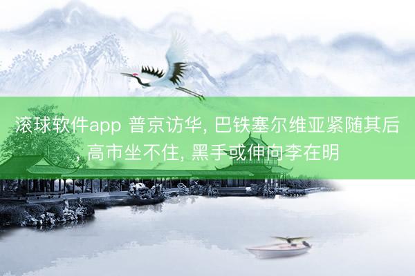 滚球软件app 普京访华， 巴铁塞尔维亚紧随其后， 高市坐不住， 黑手或伸向李在明