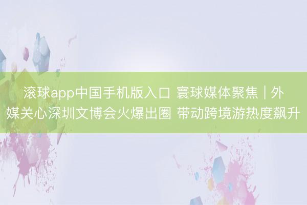 滚球app中国手机版入口 寰球媒体聚焦 | 外媒关心深圳文博会火爆出圈 带动跨境游热度飙升