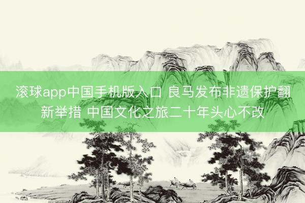 滚球app中国手机版入口 良马发布非遗保护翻新举措 中国文化之旅二十年头心不改